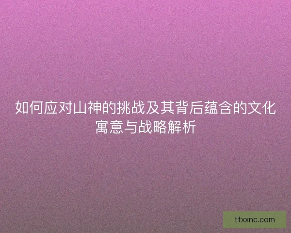 如何应对山神的挑战及其背后蕴含的文化寓意与战略解析