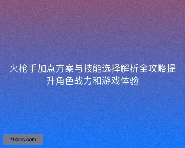 火枪手加点方案与技能选择解析全攻略提升角色战力和游戏体验