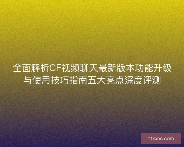 全面解析CF视频聊天最新版本功能升级与使用技巧指南五大亮点深度评测