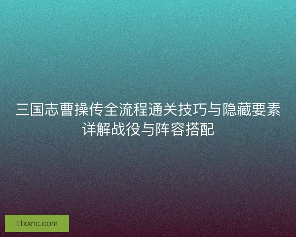 三国志曹操传全流程通关技巧与隐藏要素详解战役与阵容搭配 三国志曹操传全流程通关技巧与隐藏要素详解战役与阵容搭配