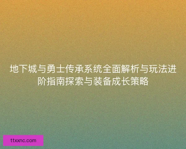 地下城与勇士传承系统全面解析与玩法进阶指南探索与装备成长策略