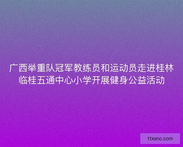 广西举重队冠军教练员和运动员走进桂林临桂五通中心小学开展健身公益活动