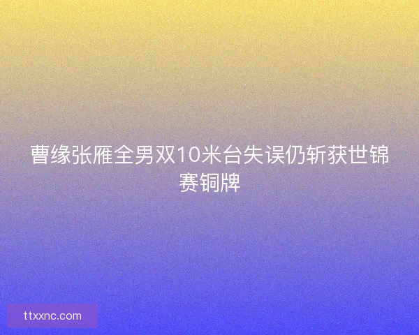 曹缘张雁全男双10米台失误仍斩获世锦赛铜牌