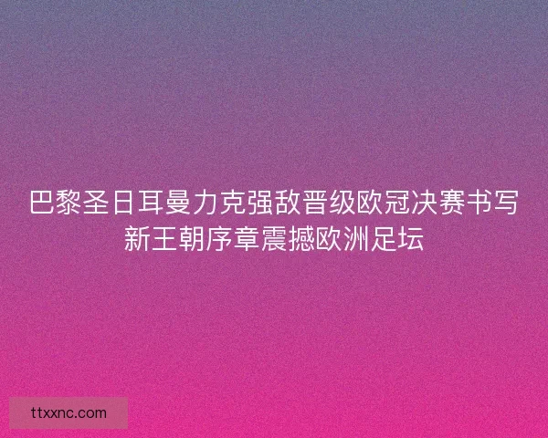 巴黎圣日耳曼力克强敌晋级欧冠决赛书写新王朝序章震撼欧洲足坛