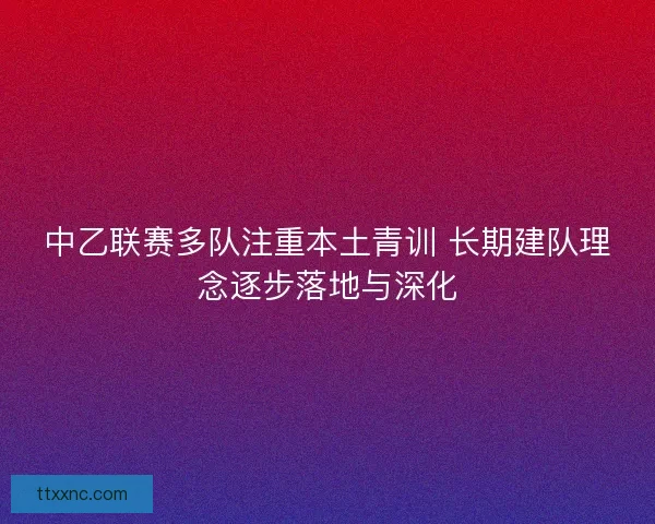 中乙联赛多队注重本土青训 长期建队理念逐步落地与深化