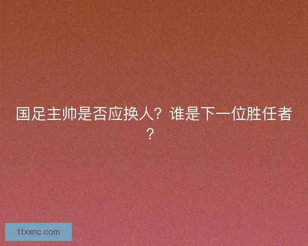国足主帅是否应换人？谁是下一位胜任者？