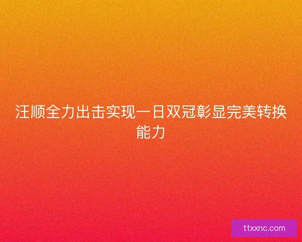 汪顺全力出击实现一日双冠彰显完美转换能力