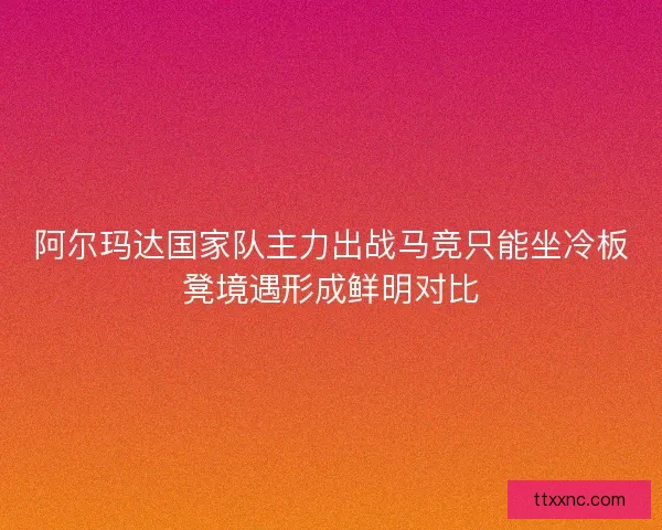 阿尔玛达国家队主力出战马竞只能坐冷板凳境遇形成鲜明对比