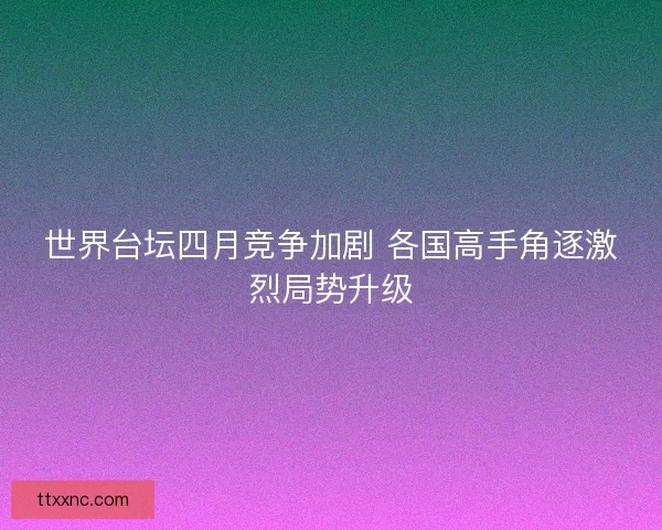 世界台坛四月竞争加剧 各国高手角逐激烈局势升级