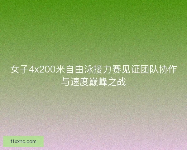 女子4x200米自由泳接力赛见证团队协作与速度巅峰之战