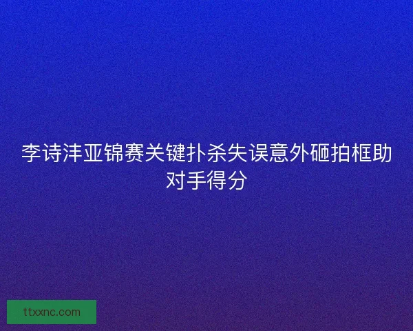 李诗沣亚锦赛关键扑杀失误意外砸拍框助对手得分 李诗沣亚锦赛关键扑杀失误意外砸拍框助对手得分