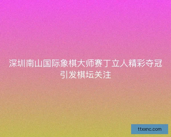 深圳南山国际象棋大师赛丁立人精彩夺冠引发棋坛关注 深圳南山国际象棋大师赛丁立人精彩夺冠引发棋坛关注