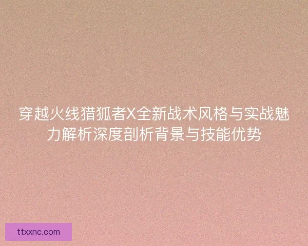 穿越火线猎狐者X全新战术风格与实战魅力解析深度剖析背景与技能优势