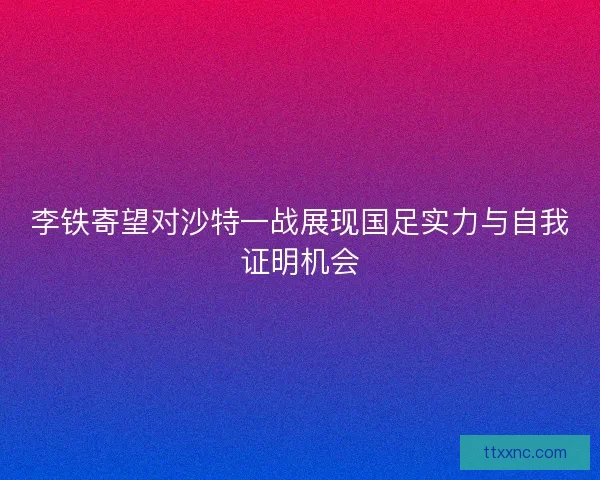 李铁寄望对沙特一战展现国足实力与自我证明机会