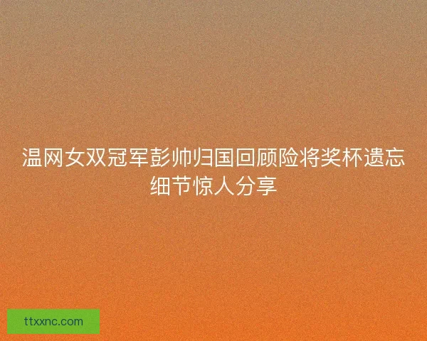 温网女双冠军彭帅归国回顾险将奖杯遗忘细节惊人分享