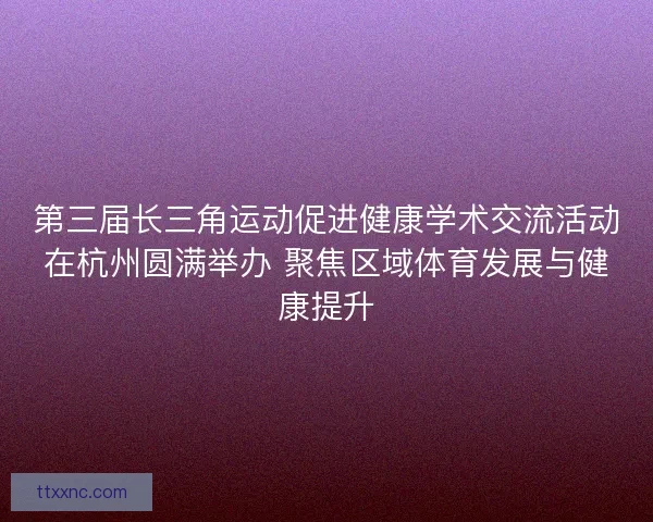 第三届长三角运动促进健康学术交流活动在杭州圆满举办 聚焦区域体育发展与健康提升