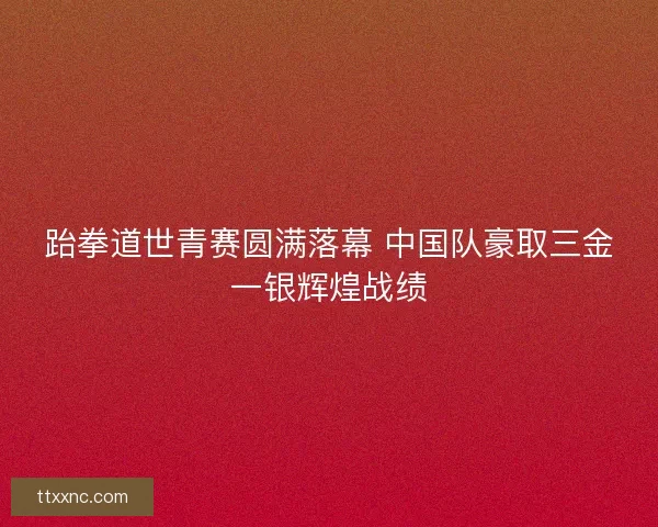 跆拳道世青赛圆满落幕 中国队豪取三金一银辉煌战绩
