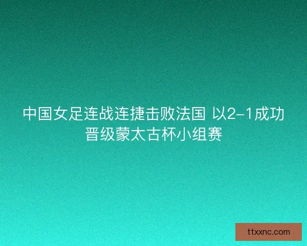 中国女足连战连捷击败法国 以2-1成功晋级蒙太古杯小组赛 中国女足连战连捷击败法国 以2-1成功晋级蒙太古杯小组赛