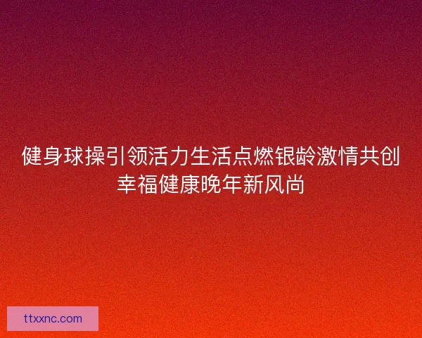 健身球操引领活力生活点燃银龄激情共创幸福健康晚年新风尚 健身球操引领活力生活点燃银龄激情共创幸福健康晚年新风尚