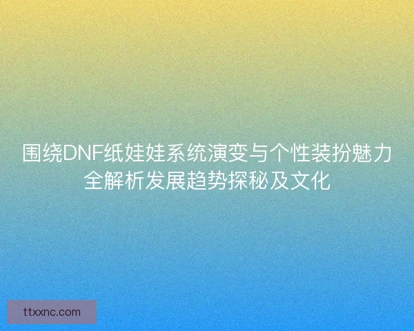 围绕DNF纸娃娃系统演变与个性装扮魅力全解析发展趋势探秘及文化 围绕DNF纸娃娃系统演变与个性装扮魅力全解析发展趋势探秘及文化