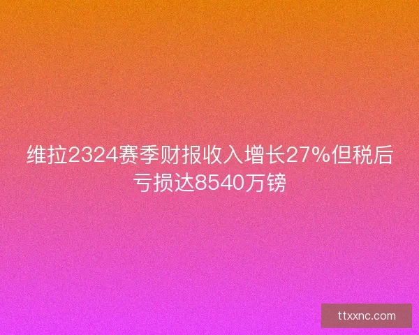 维拉2324赛季财报收入增长27%但税后亏损达8540万镑