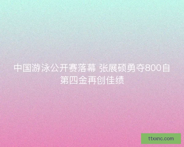 中国游泳公开赛落幕 张展硕勇夺800自第四金再创佳绩