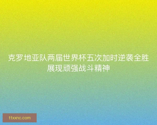 克罗地亚队两届世界杯五次加时逆袭全胜展现顽强战斗精神