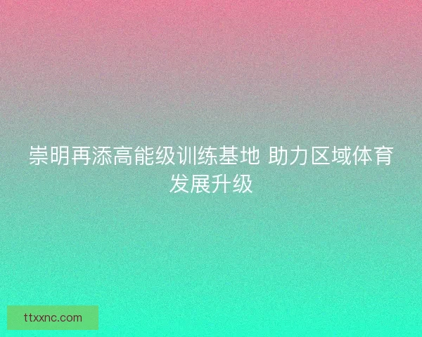 崇明再添高能级训练基地 助力区域体育发展升级