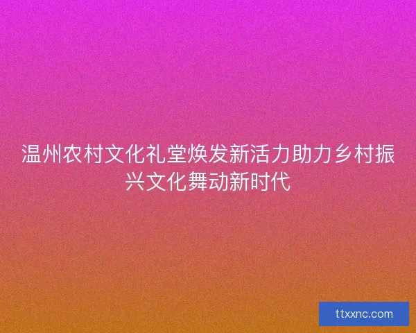 温州农村文化礼堂焕发新活力助力乡村振兴文化舞动新时代