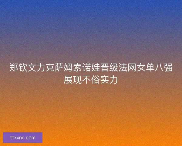 郑钦文力克萨姆索诺娃晋级法网女单八强展现不俗实力