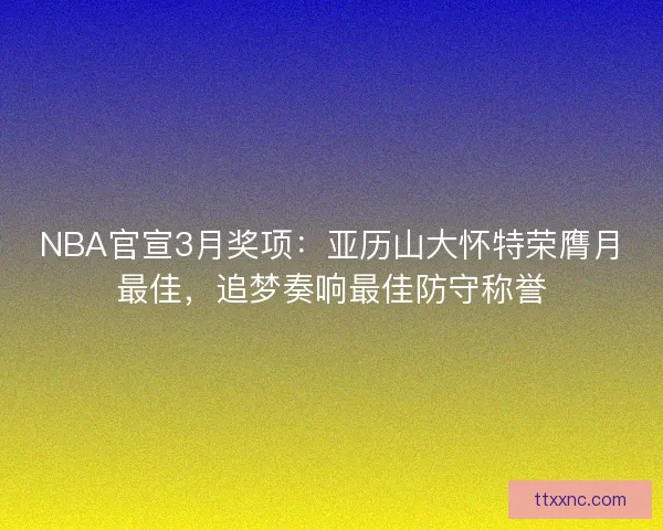 NBA官宣3月奖项：亚历山大怀特荣膺月最佳，追梦奏响最佳防守称誉