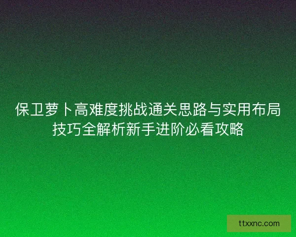 保卫萝卜高难度挑战通关思路与实用布局技巧全解析新手进阶必看攻略 保卫萝卜高难度挑战通关思路与实用布局技巧全解析新手进阶必看攻略