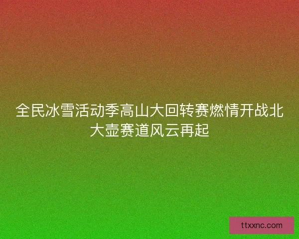 全民冰雪活动季高山大回转赛燃情开战北大壶赛道风云再起 全民冰雪活动季高山大回转赛燃情开战北大壶赛道风云再起